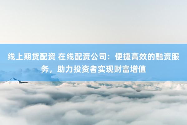 线上期货配资 在线配资公司：便捷高效的融资服务，助力投资者实现财富增值