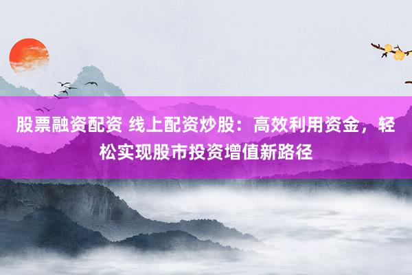 股票融资配资 线上配资炒股：高效利用资金，轻松实现股市投资增值新路径
