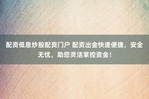 配资低息炒股配资门户 配资出金快速便捷，安全无忧，助您灵活掌控资金！