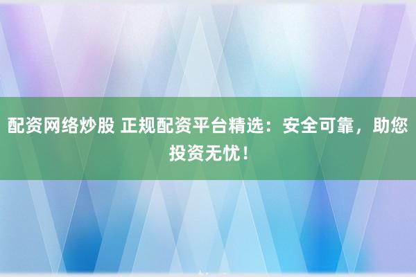 配资网络炒股 正规配资平台精选：安全可靠，助您投资无忧！