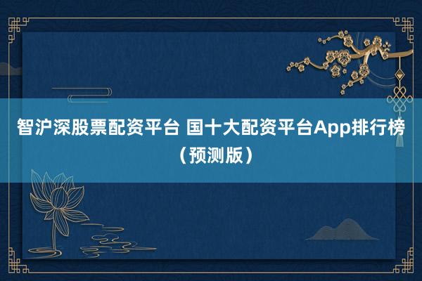 智沪深股票配资平台 国十大配资平台App排行榜（预测版）