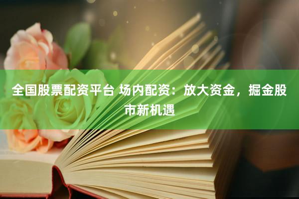 全国股票配资平台 场内配资：放大资金，掘金股市新机遇