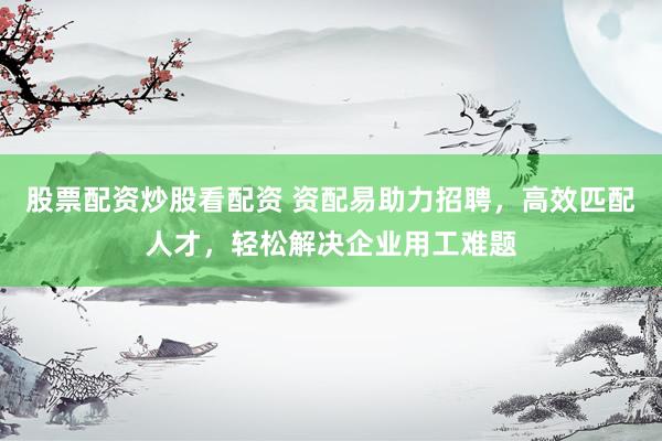 股票配资炒股看配资 资配易助力招聘，高效匹配人才，轻松解决企业用工难题