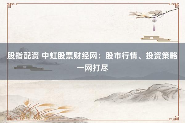 股指配资 中虹股票财经网：股市行情、投资策略一网打尽