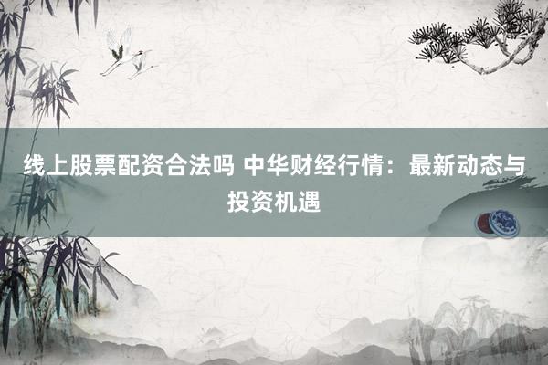 线上股票配资合法吗 中华财经行情：最新动态与投资机遇