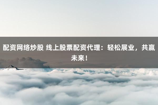 配资网络炒股 线上股票配资代理：轻松展业，共赢未来！