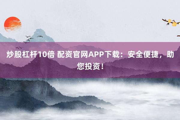 炒股杠杆10倍 配资官网APP下载：安全便捷，助您投资！