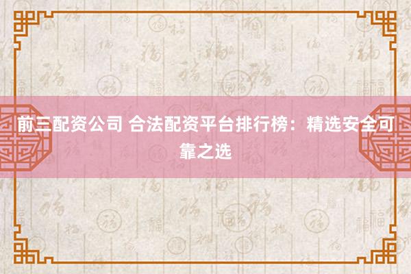 前三配资公司 合法配资平台排行榜：精选安全可靠之选