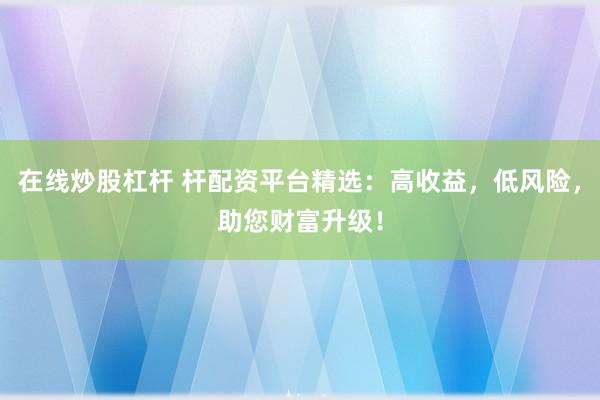 在线炒股杠杆 杆配资平台精选：高收益，低风险，助您财富升级！