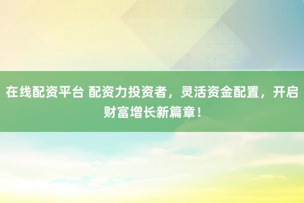 在线配资平台 配资力投资者,灵活资金配置,开启财富增长新篇章!