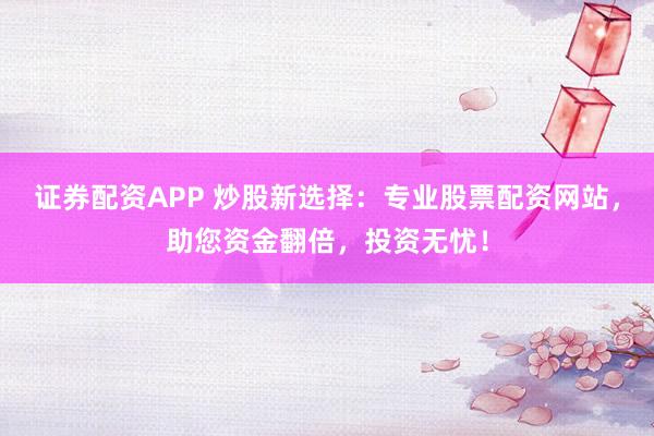 证券配资APP 炒股新选择：专业股票配资网站，助您资金翻倍，投资无忧！