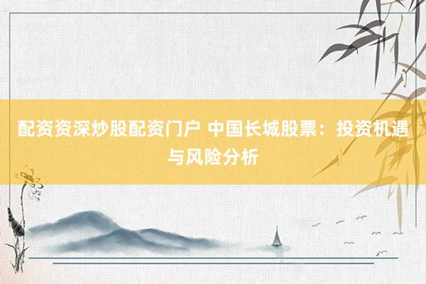 配资资深炒股配资门户 中国长城股票：投资机遇与风险分析