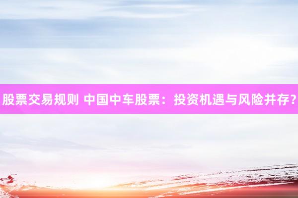股票交易规则 中国中车股票：投资机遇与风险并存？