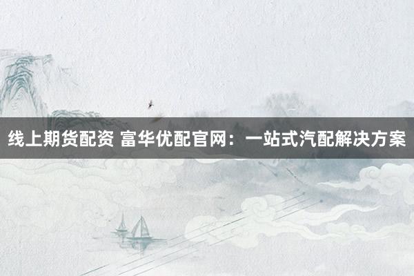 线上期货配资 富华优配官网：一站式汽配解决方案