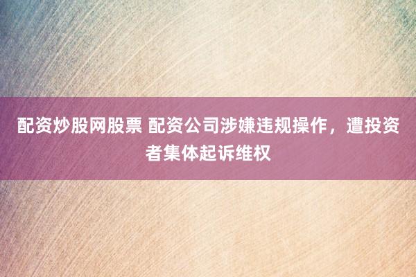 配资炒股网股票 配资公司涉嫌违规操作，遭投资者集体起诉维权