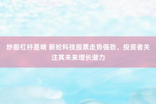 炒股杠杆是啥 新纶科技股票走势强劲，投资者关注其未来增长潜力