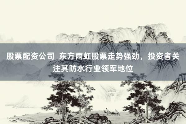 股票配资公司  东方雨虹股票走势强劲，投资者关注其防水行业领军地位