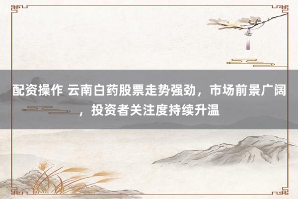 配资操作 云南白药股票走势强劲，市场前景广阔，投资者关注度持续升温