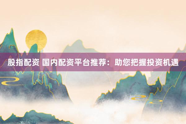 股指配资 国内配资平台推荐：助您把握投资机遇