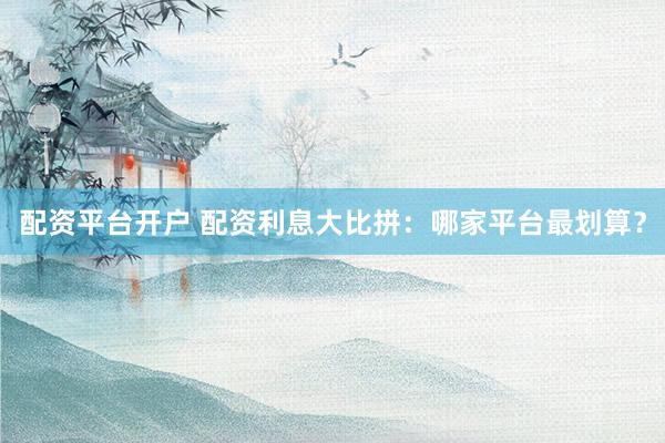 配资平台开户 配资利息大比拼：哪家平台最划算？