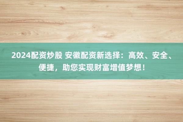 2024配资炒股 安徽配资新选择：高效、安全、便捷，助您实现财富增值梦想！