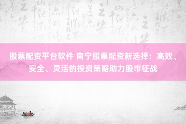 股票配资平台软件 南宁股票配资新选择：高效、安全、灵活的投资策略助力股市征战