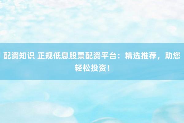 配资知识 正规低息股票配资平台：精选推荐，助您轻松投资！