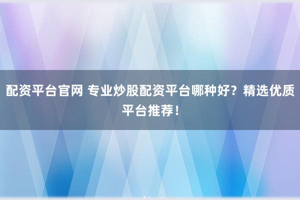 配资平台官网 专业炒股配资平台哪种好？精选优质平台推荐！