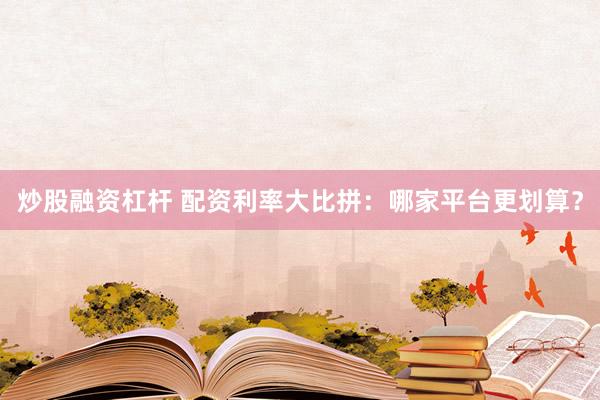 炒股融资杠杆 配资利率大比拼：哪家平台更划算？