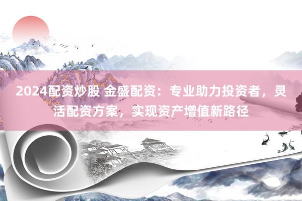 2024配资炒股 金盛配资：专业助力投资者，灵活配资方案，实现资产增值新路径
