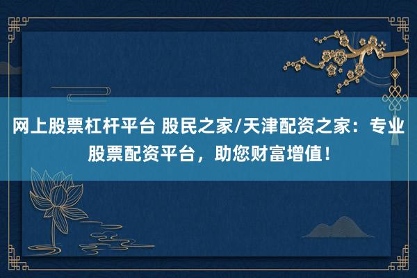网上股票杠杆平台 股民之家/天津配资之家：专业股票配资平台，助您财富增值！