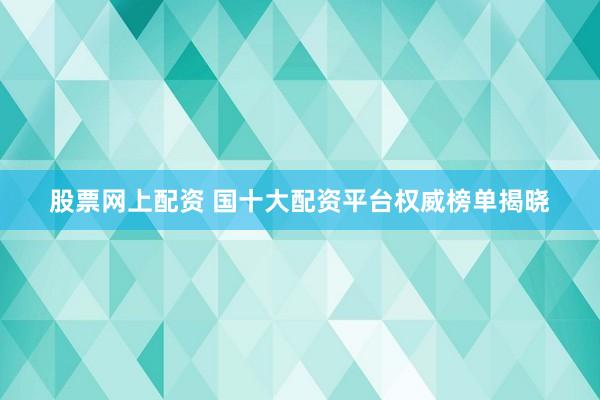 股票网上配资 国十大配资平台权威榜单揭晓