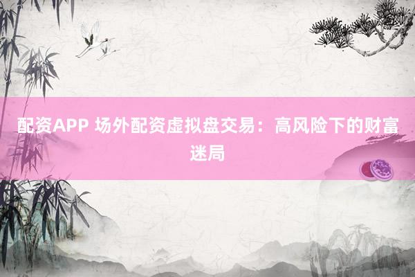 配资APP 场外配资虚拟盘交易：高风险下的财富迷局