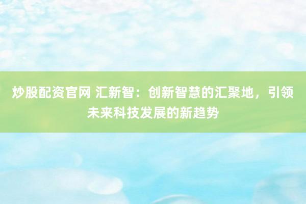 炒股配资官网 汇新智：创新智慧的汇聚地，引领未来科技发展的新趋势