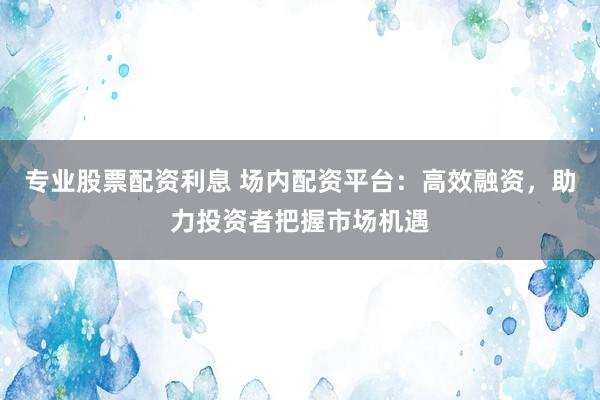 专业股票配资利息 场内配资平台：高效融资，助力投资者把握市场机遇
