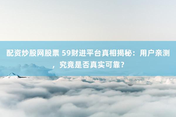 配资炒股网股票 59财进平台真相揭秘：用户亲测，究竟是否真实可靠？