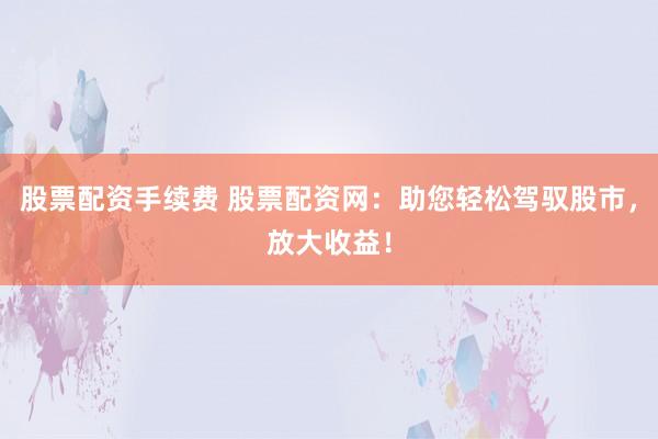 股票配资手续费 股票配资网：助您轻松驾驭股市，放大收益！