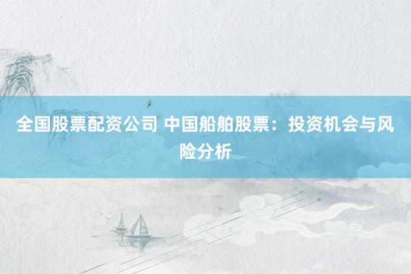 全国股票配资公司 中国船舶股票：投资机会与风险分析
