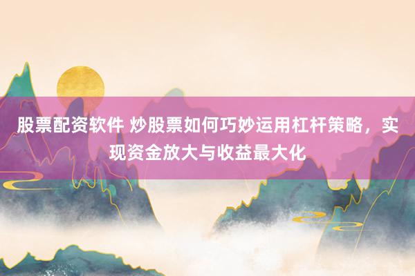 股票配资软件 炒股票如何巧妙运用杠杆策略，实现资金放大与收益最大化