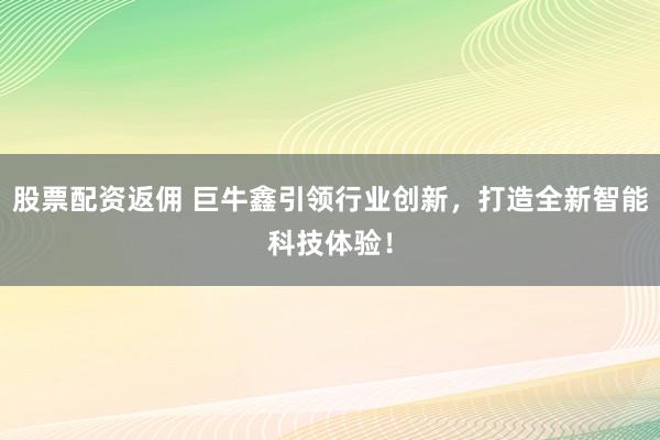 股票配资返佣 巨牛鑫引领行业创新,打造全新智能科技体验!