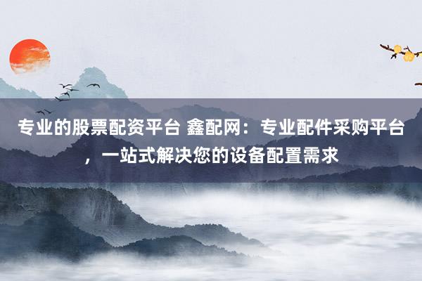 专业的股票配资平台 鑫配网：专业配件采购平台，一站式解决您的设备配置需求