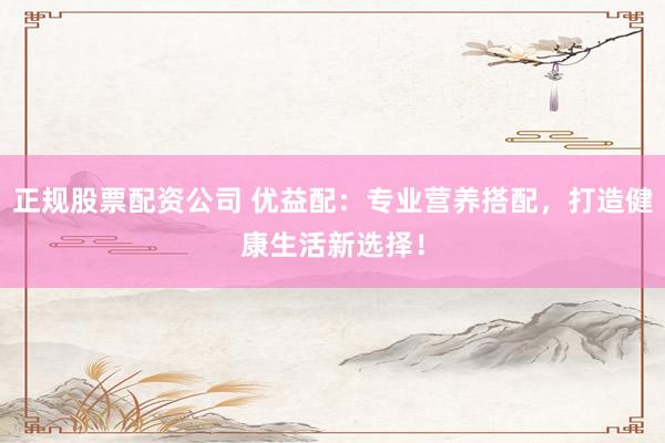 正规股票配资公司 优益配:专业营养搭配,打造健康生活新选择!