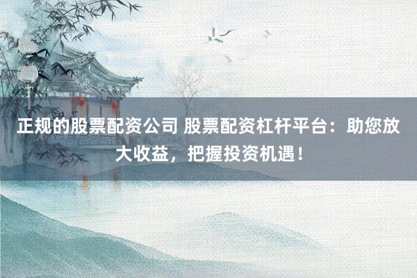 正规的股票配资公司 股票配资杠杆平台：助您放大收益，把握投资机遇！