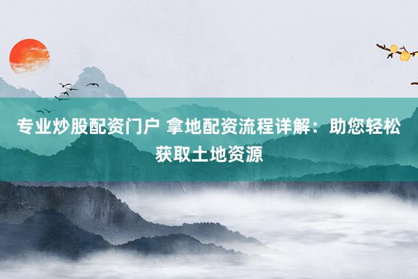 专业炒股配资门户 拿地配资流程详解：助您轻松获取土地资源