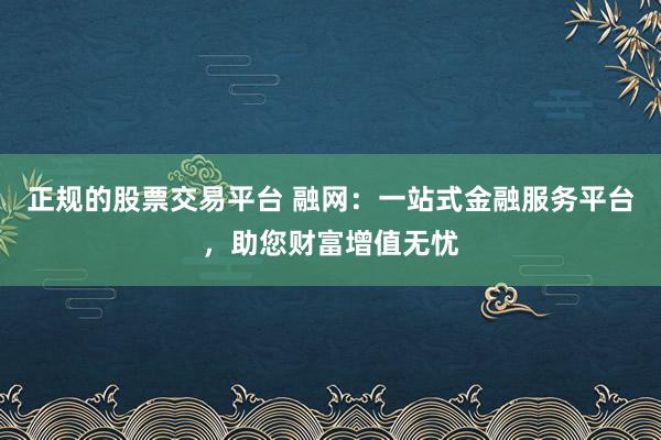 正规的股票交易平台 融网:一站式金融服务平台,助您财富增值无忧