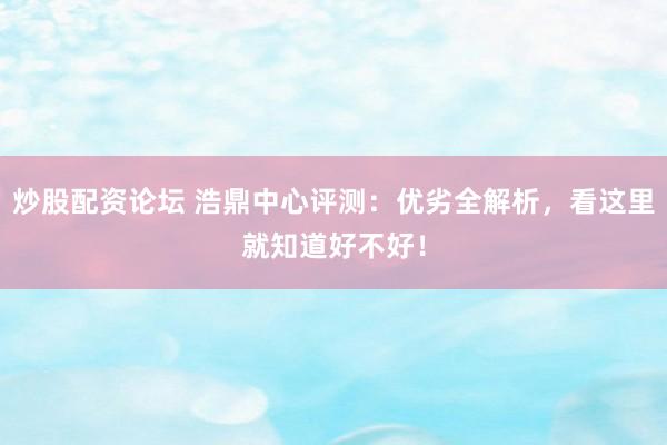 炒股配资论坛 浩鼎中心评测：优劣全解析，看这里就知道好不好！