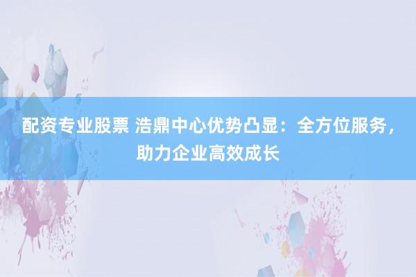 配资专业股票 浩鼎中心优势凸显：全方位服务，助力企业高效成长