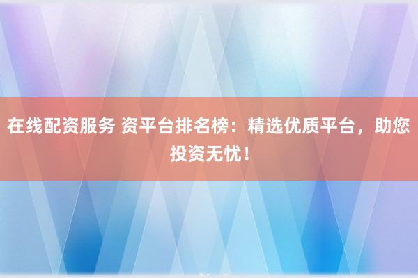 在线配资服务 资平台排名榜：精选优质平台，助您投资无忧！