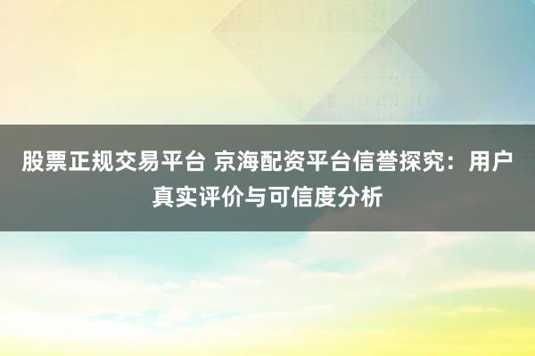 股票正规交易平台 京海配资平台信誉探究：用户真实评价与可信度分析