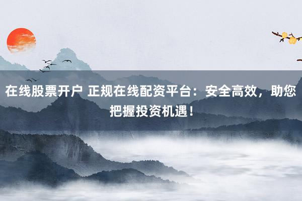 在线股票开户 正规在线配资平台：安全高效，助您把握投资机遇！